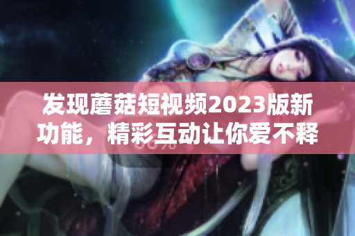 发现蘑菇短视频2023版新功能，精彩互动让你爱不释手