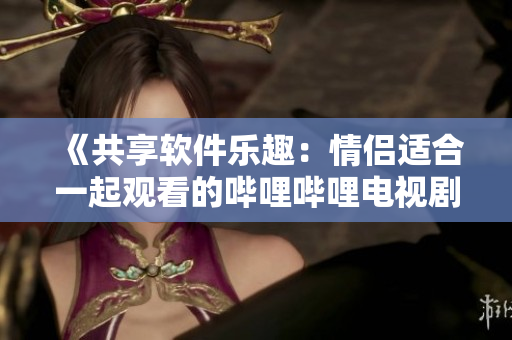 《共享软件乐趣：情侣适合一起观看的哔哩哔哩电视剧推荐》