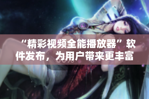 “精彩视频全能播放器”软件发布，为用户带来更丰富的视听体验
