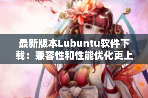 最新版本Lubuntu软件下载：兼容性和性能优化更上一层楼