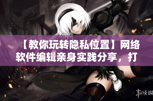 【教你玩转隐私位置】网络软件编辑亲身实践分享，打造最安全的网络位置环境