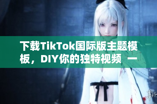 下载TikTok国际版主题模板，DIY你的独特视频  一个应用，无限可能性！