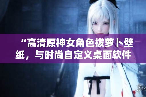 “高清原神女角色拔萝卜壁纸，与时尚自定义桌面软件完美搭配！”