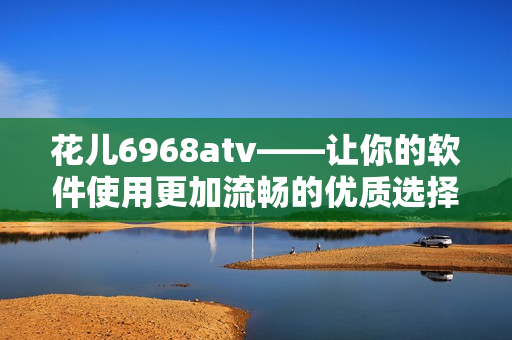 花儿6968atv——让你的软件使用更加流畅的优质选择