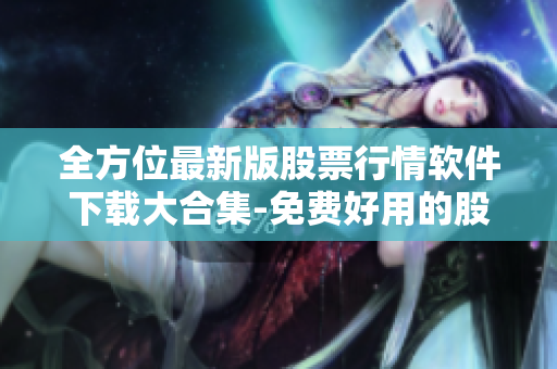 全方位最新版股票行情软件下载大合集-免费好用的股市投资工具
