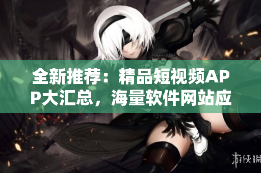 全新推荐：精品短视频APP大汇总，海量软件网站应用一网打尽