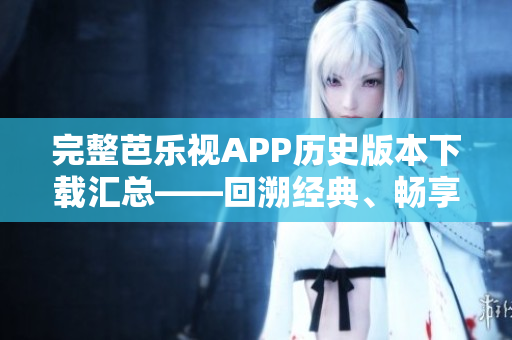 完整芭乐视APP历史版本下载汇总——回溯经典、畅享观影乐趣