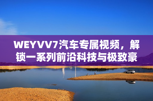 WEYVV7汽车专属视频，解锁一系列前沿科技与极致豪华体验。