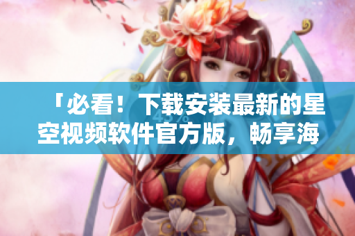 「必看！下载安装最新的星空视频软件官方版，畅享海量高清影视资源」