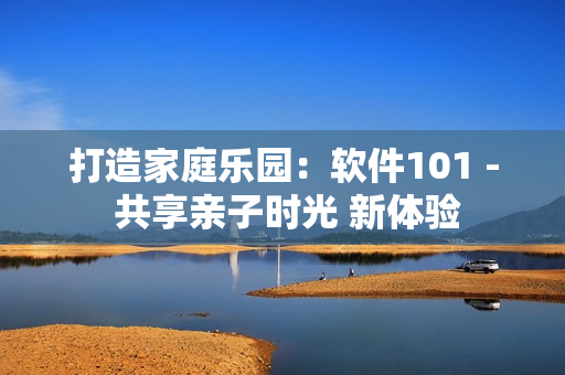 打造家庭乐园：软件101 - 共享亲子时光 新体验