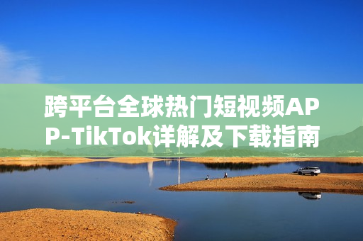 跨平台全球热门短视频APP-TikTok详解及下载指南