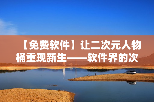 【免费软件】让二次元人物桶重现新生——软件界的次元跳跃器