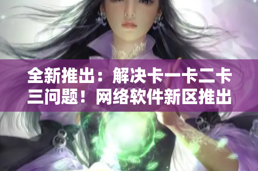 全新推出：解决卡一卡二卡三问题！网络软件新区推出无线乱码修复方案