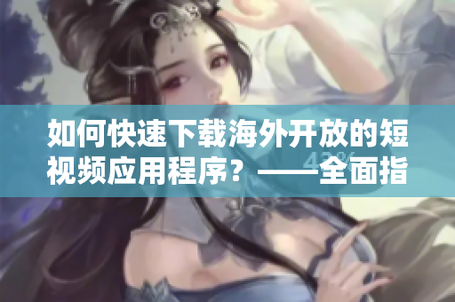 如何快速下载海外开放的短视频应用程序？——全面指导