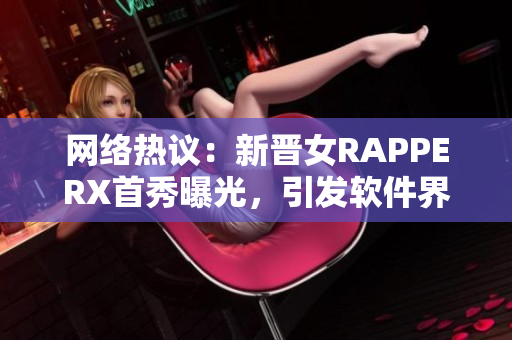 网络热议：新晋女RAPPERX首秀曝光，引发软件界关注