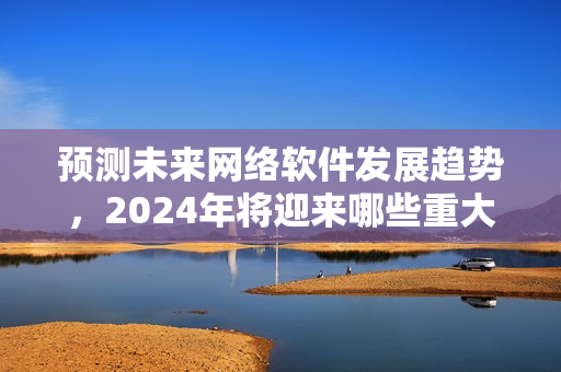 预测未来网络软件发展趋势，2024年将迎来哪些重大变革？