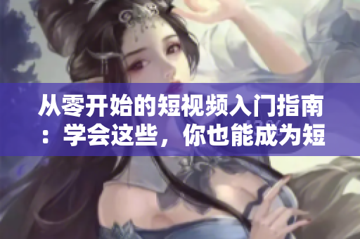 从零开始的短视频入门指南：学会这些，你也能成为短视频达人！