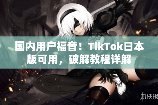 国内用户福音！TikTok日本版可用，破解教程详解