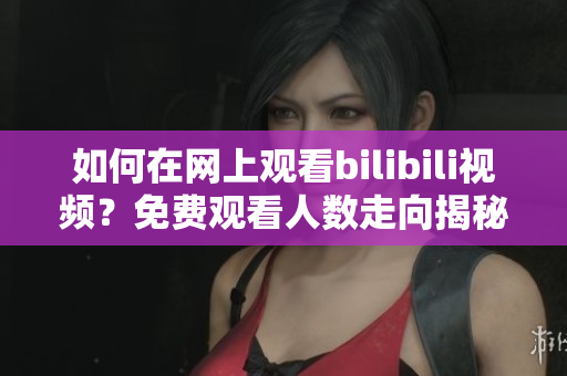 如何在网上观看bilibili视频？免费观看人数走向揭秘