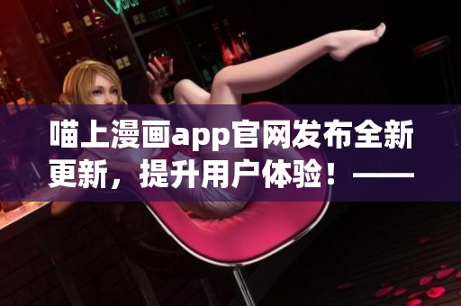 喵上漫画app官网发布全新更新，提升用户体验！——软件文章编辑