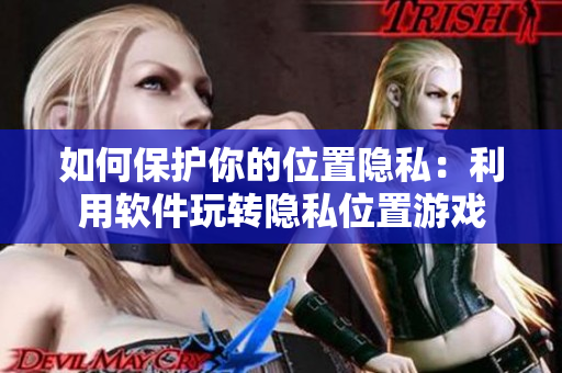 如何保护你的位置隐私：利用软件玩转隐私位置游戏