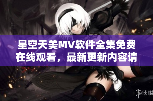 星空天美MV软件全集免费在线观看，最新更新内容请收听