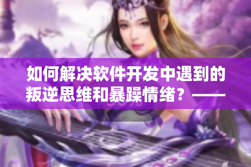 如何解决软件开发中遇到的叛逆思维和暴躁情绪？——有效对策分享