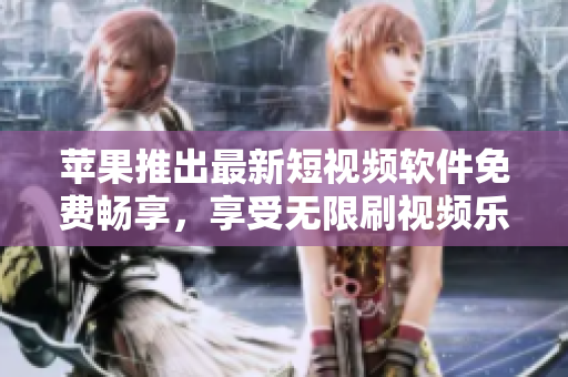 苹果推出最新短视频软件免费畅享，享受无限刷视频乐趣！
