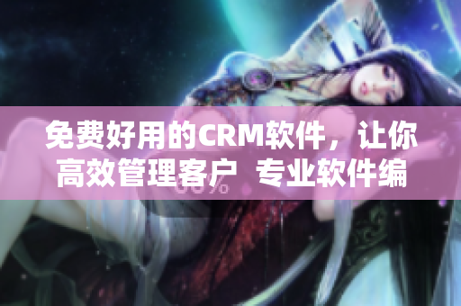 免费好用的CRM软件，让你高效管理客户  专业软件编辑为你推荐