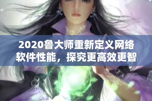 2020鲁大师重新定义网络软件性能，探究更高效更智能的开发理论