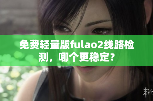 免费轻量版fulao2线路检测，哪个更稳定？