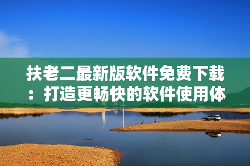 扶老二最新版软件免费下载：打造更畅快的软件使用体验！