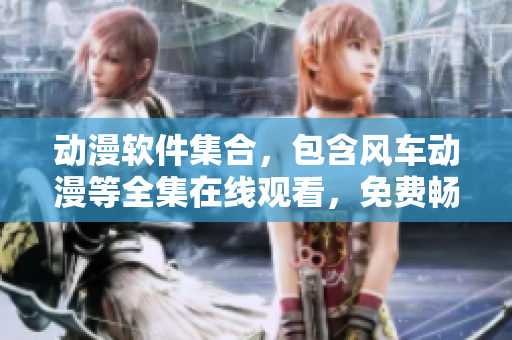 动漫软件集合，包含风车动漫等全集在线观看，免费畅享动漫体验