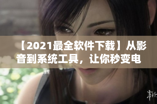 【2021最全软件下载】从影音到系统工具，让你秒变电脑达人――完整版