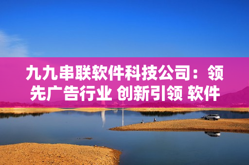 九九串联软件科技公司：领先广告行业 创新引领 软件技术优势