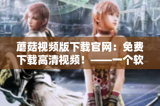 蘑菇视频版下载官网：免费下载高清视频！——一个软件编辑的心得分享