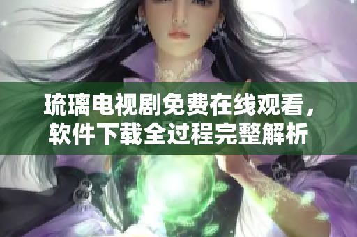 琉璃电视剧免费在线观看，软件下载全过程完整解析