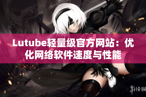 Lutube轻量级官方网站：优化网络软件速度与性能
