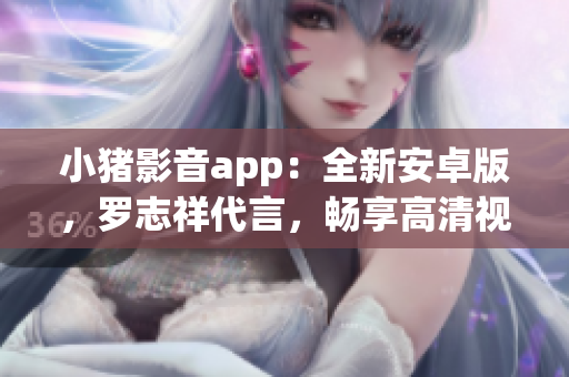 小猪影音app：全新安卓版，罗志祥代言，畅享高清视频直播任意追剧