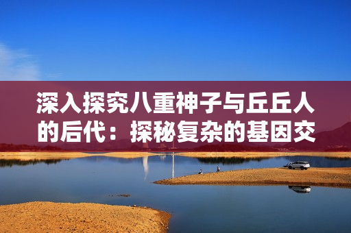 深入探究八重神子与丘丘人的后代：探秘复杂的基因交织与族群演变
