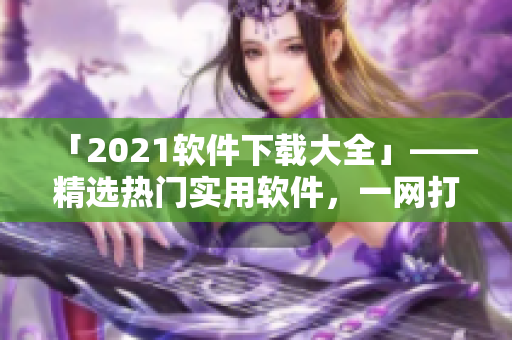 「2021软件下载大全」——精选热门实用软件，一网打尽！