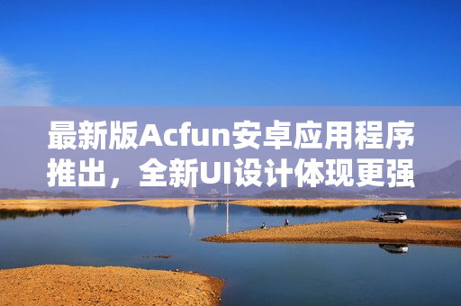 最新版Acfun安卓应用程序推出，全新UI设计体现更强交互性