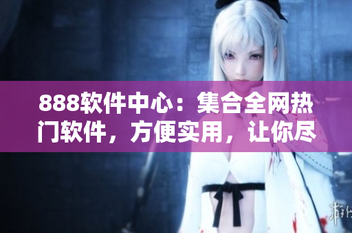 888软件中心：集合全网热门软件，方便实用，让你尽享高效生活！
