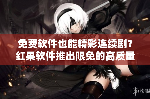 免费软件也能精彩连续剧？红果软件推出限免的高质量短剧