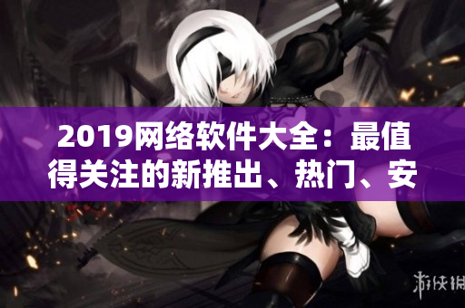 2019网络软件大全：最值得关注的新推出、热门、安全高效的软件一览