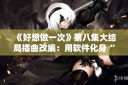 《好想做一次》第八集大结局插曲改编：用软件化身“音乐创作王”