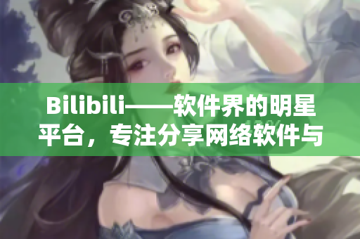 Bilibili——软件界的明星平台，专注分享网络软件与科技资讯