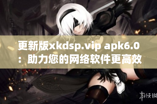 更新版xkdsp.vip apk6.0：助力您的网络软件更高效