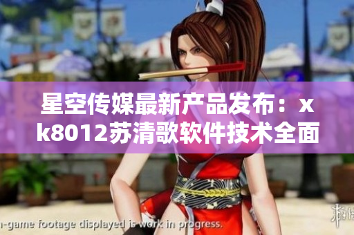 星空传媒最新产品发布：xk8012苏清歌软件技术全面升级