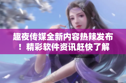 趣夜传媒全新内容热辣发布！精彩软件资讯赶快了解